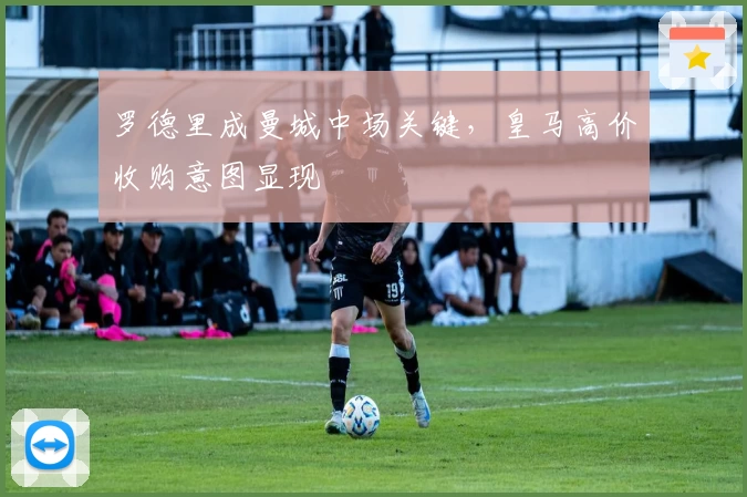 罗德里成曼城中场关键，皇马高价收购意图显现