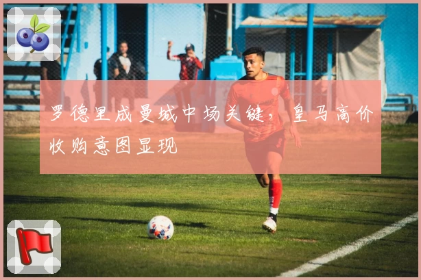 罗德里成曼城中场关键，皇马高价收购意图显现