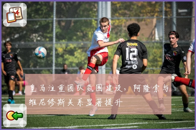 皇马注重团队氛围建设，阿隆索与维尼修斯关系显著提升