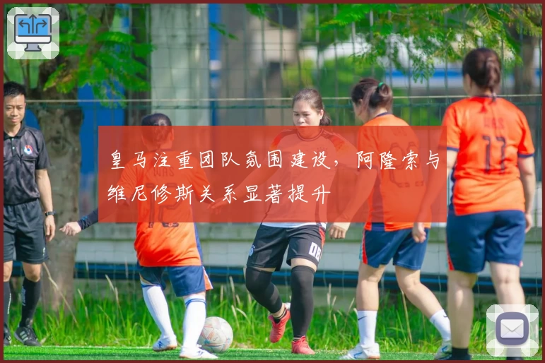 皇马注重团队氛围建设，阿隆索与维尼修斯关系显著提升