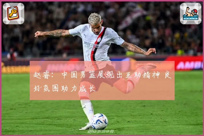 赵睿:中国男篮展现出互助精神 良好氛围助力成长