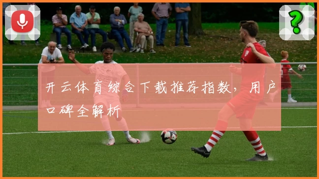 开云体育综合下载推荐指数，用户口碑全解析