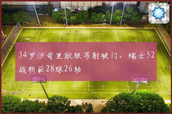 34岁沙奇里欧联吊射破门，瑞士52战斩获28球26助