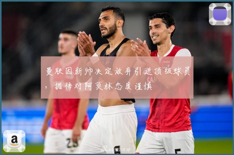 曼联因新帅决定放弃引进顶级球员，据传对阿莫林态度谨慎