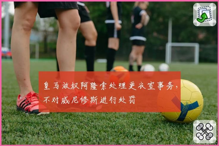 皇马放权阿隆索处理更衣室事务，不对威尼修斯进行处罚