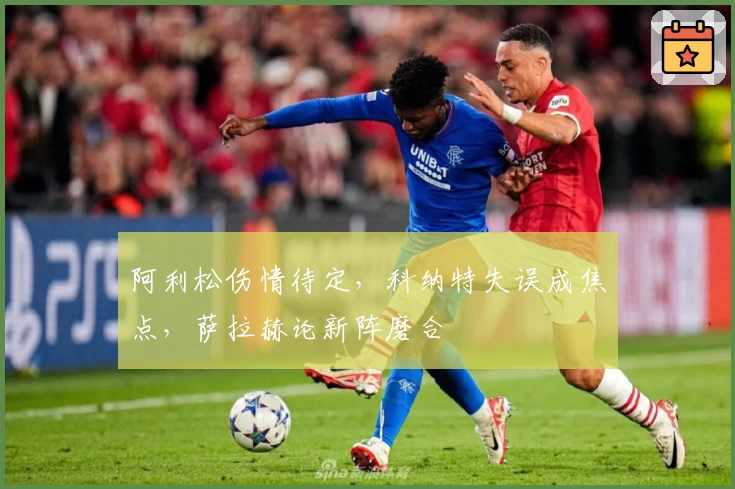阿利松伤情待定，科纳特失误成焦点，萨拉赫论新阵磨合