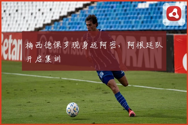 梅西德保罗现身迈阿密，阿根廷队开启集训