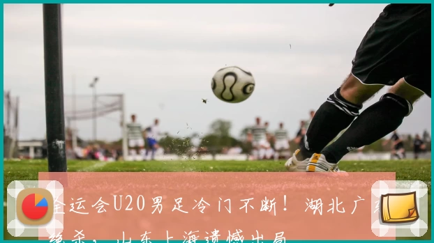 全运会U20男足冷门不断！湖北广东绝杀，山东上海遗憾出局