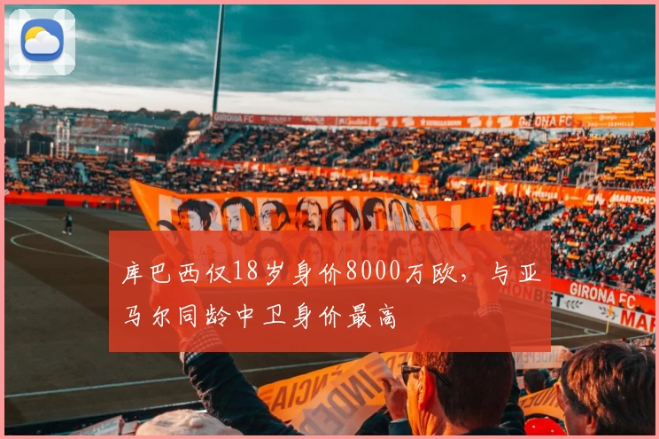 库巴西仅18岁身价8000万欧，与亚马尔同龄中卫身价最高