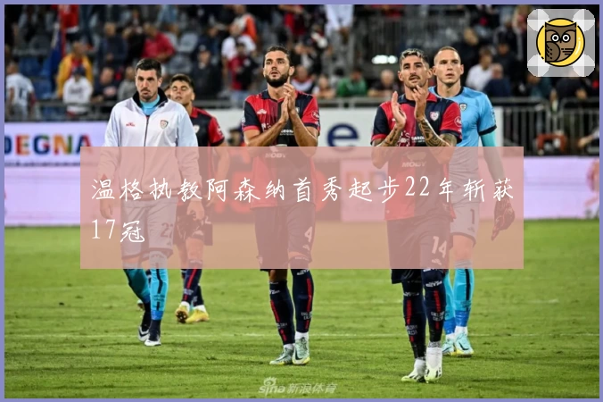 温格执教阿森纳首秀起步22年斩获17冠