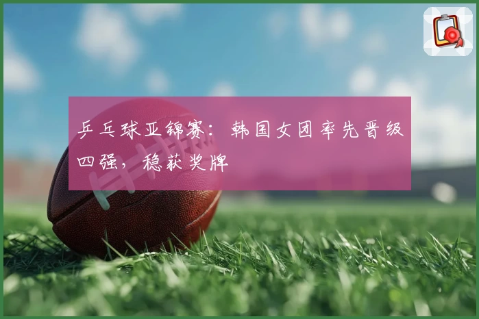 乒乓球亚锦赛：韩国女团率先晋级四强，稳获奖牌