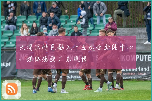 大湾区特色融入十五运会新闻中心，媒体感受广东风情