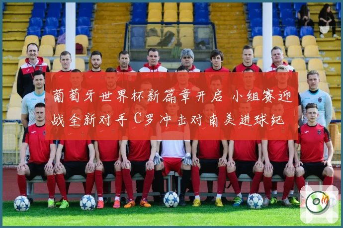 葡萄牙世界杯新篇章开启 小组赛迎战全新对手 C罗冲击对南美进球纪录