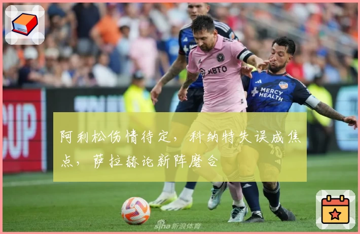 阿利松伤情待定,科纳特失误成焦点,萨拉赫论新阵磨合