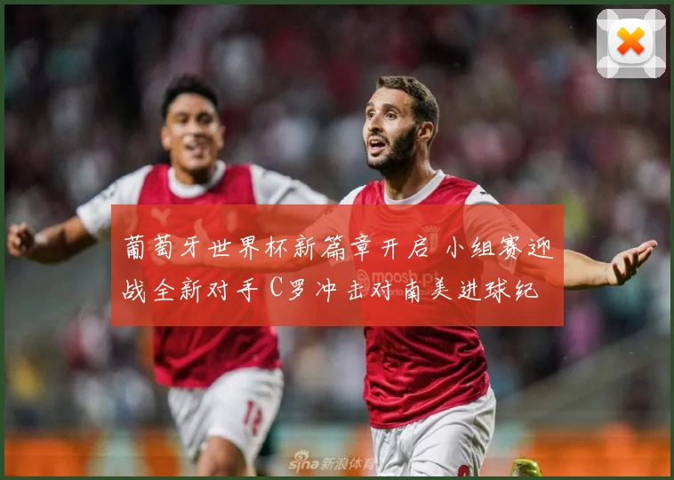 葡萄牙世界杯新篇章开启 小组赛迎战全新对手 C罗冲击对南美进球纪录