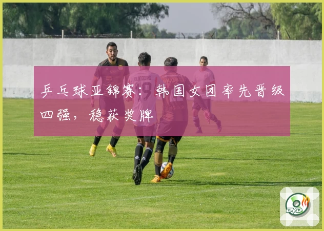 乒乓球亚锦赛：韩国女团率先晋级四强，稳获奖牌