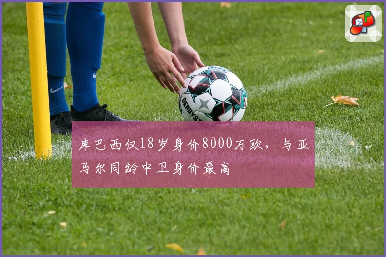 库巴西仅18岁身价8000万欧，与亚马尔同龄中卫身价最高