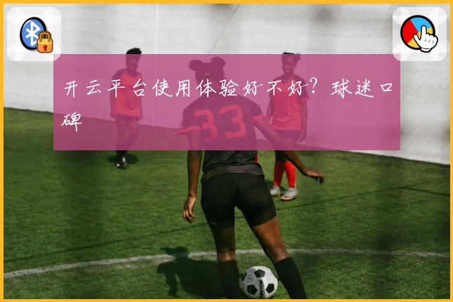 开云平台使用体验好不好？球迷口碑